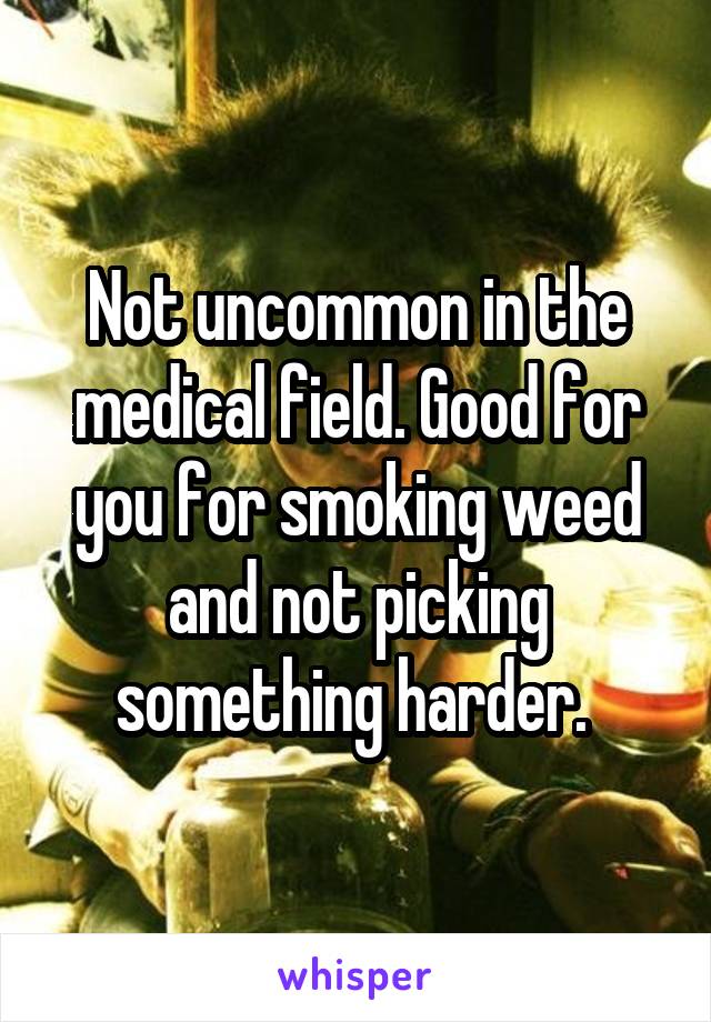 Not uncommon in the medical field. Good for you for smoking weed and not picking something harder. 
