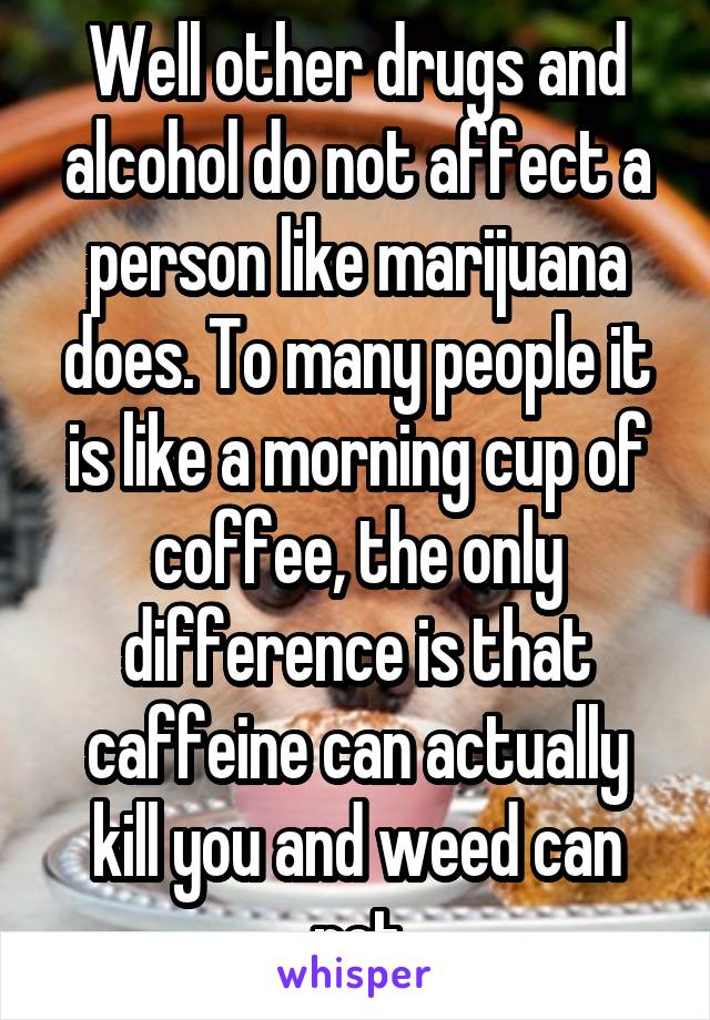 Well other drugs and alcohol do not affect a person like marijuana does. To many people it is like a morning cup of coffee, the only difference is that caffeine can actually kill you and weed can not