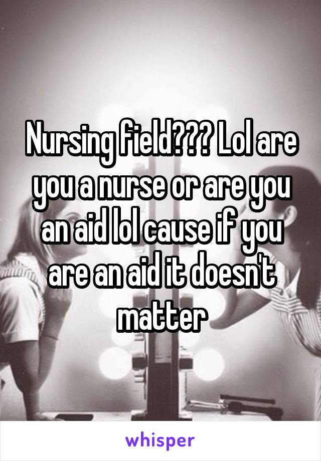 Nursing field??? Lol are you a nurse or are you an aid lol cause if you are an aid it doesn't matter
