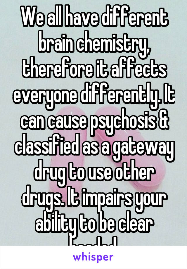 We all have different brain chemistry, therefore it affects everyone differently. It can cause psychosis & classified as a gateway drug to use other drugs. It impairs your ability to be clear headed.