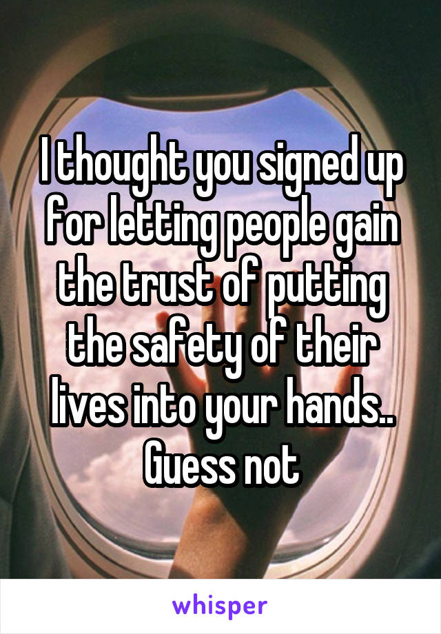 I thought you signed up for letting people gain the trust of putting the safety of their lives into your hands.. Guess not