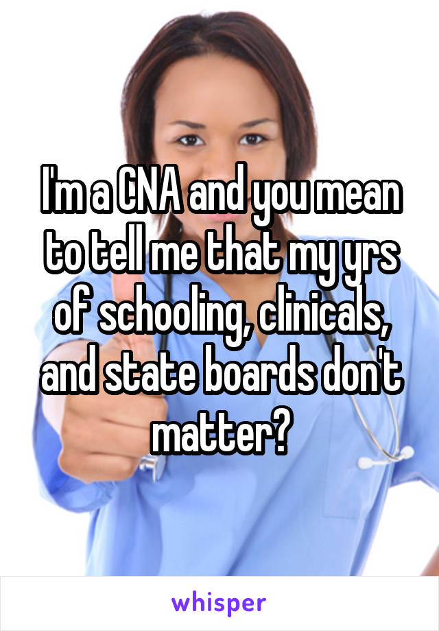 I'm a CNA and you mean to tell me that my yrs of schooling, clinicals, and state boards don't matter?