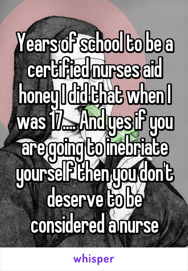 Years of school to be a certified nurses aid honey I did that when I was 17.... And yes if you are going to inebriate yourself then you don't deserve to be considered a nurse