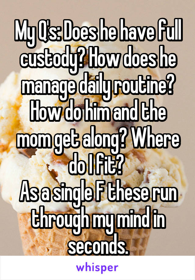 My Q's: Does he have full custody? How does he manage daily routine? How do him and the mom get along? Where do I fit? 
As a single F these run through my mind in seconds.