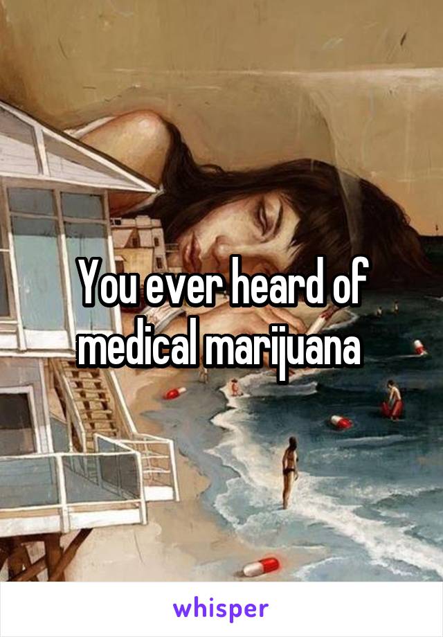 You ever heard of medical marijuana 