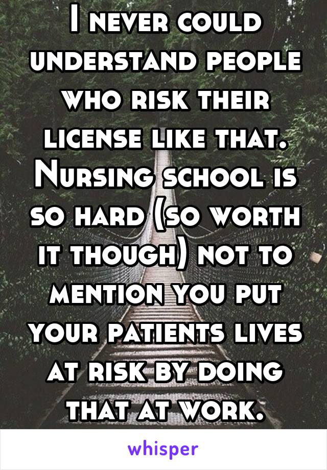 I never could understand people who risk their license like that. Nursing school is so hard (so worth it though) not to mention you put your patients lives at risk by doing that at work. Ridiculous 