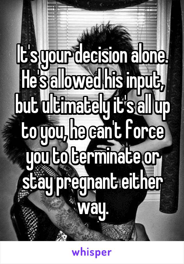 It's your decision alone. He's allowed his input, but ultimately it's all up to you, he can't force you to terminate or stay pregnant either way.