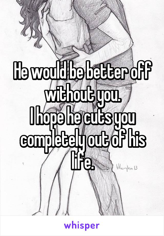 He would be better off without you.
I hope he cuts you completely out of his life.