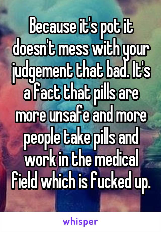 Because it's pot it doesn't mess with your judgement that bad. It's a fact that pills are more unsafe and more people take pills and work in the medical field which is fucked up. 