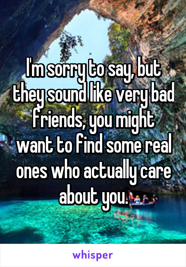 I'm sorry to say, but they sound like very bad friends, you might want to find some real ones who actually care about you.