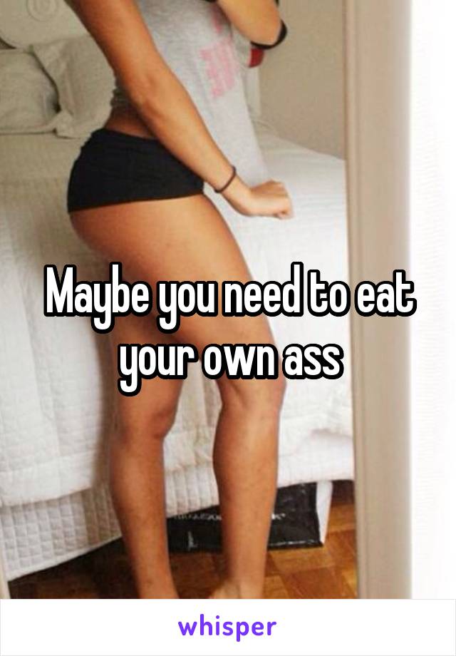 Maybe you need to eat your own ass