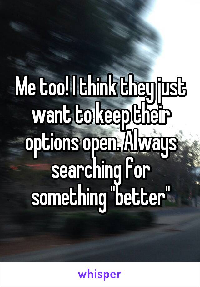 Me too! I think they just want to keep their options open. Always searching for something "better"