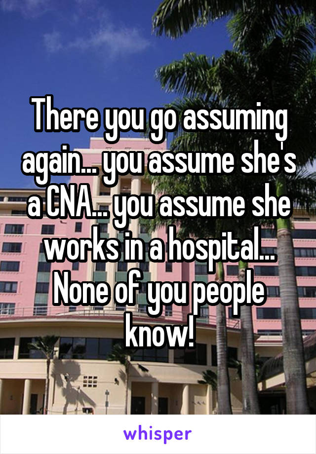 There you go assuming again... you assume she's a CNA... you assume she works in a hospital...
None of you people know!