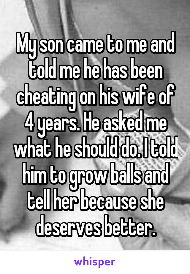 My son came to me and told me he has been cheating on his wife of 4 years. He asked me what he should do. I told him to grow balls and tell her because she deserves better.