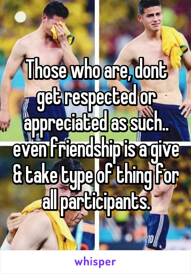 Those who are, dont get respected or appreciated as such.. even friendship is a give & take type of thing for all participants.