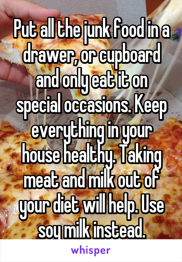 Put all the junk food in a drawer, or cupboard and only eat it on special occasions. Keep everything in your house healthy. Taking meat and milk out of your diet will help. Use soy milk instead.