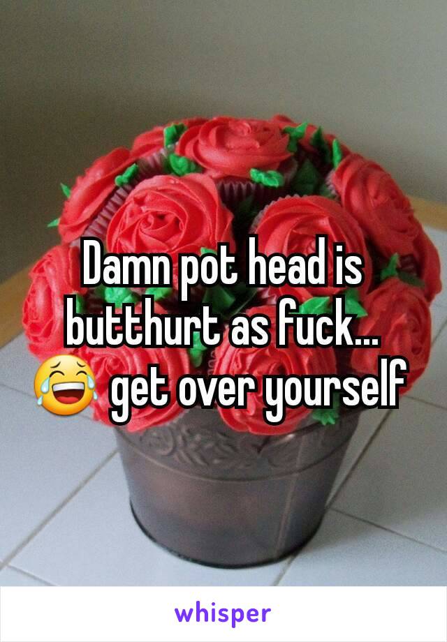 Damn pot head is butthurt as fuck... 😂 get over yourself 