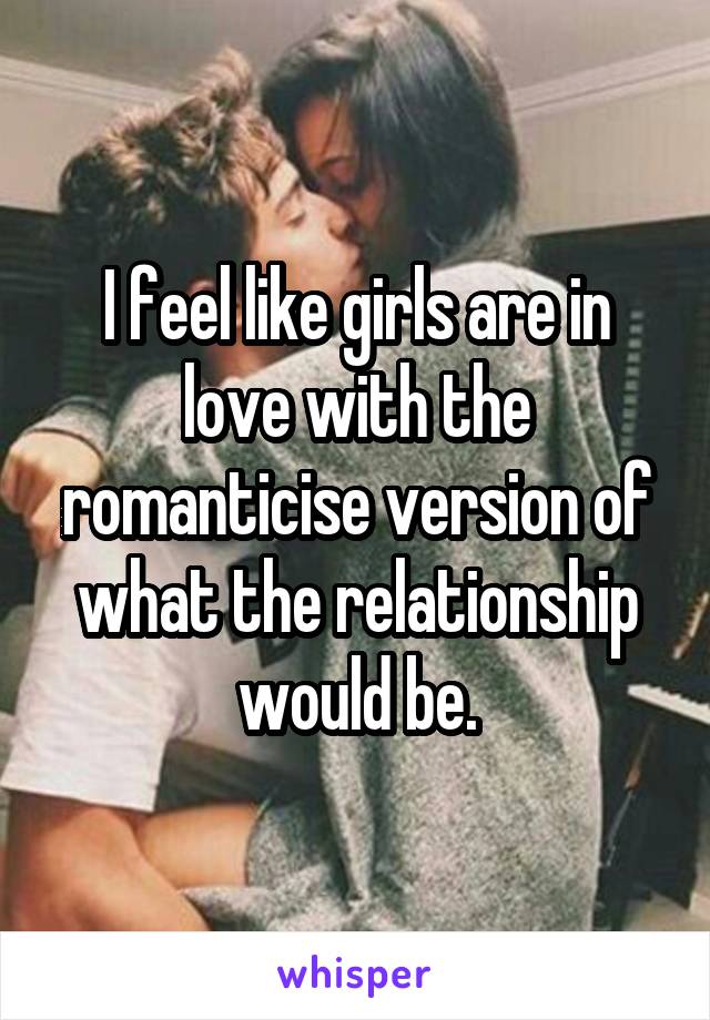 I feel like girls are in love with the romanticise version of what the relationship would be.