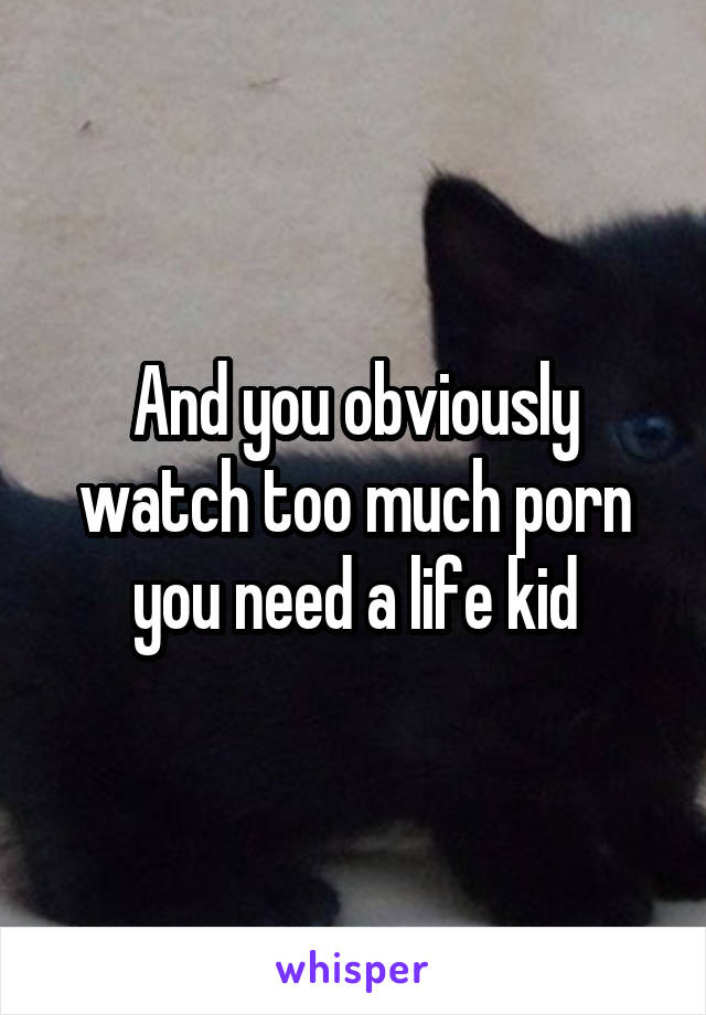 And you obviously watch too much porn you need a life kid