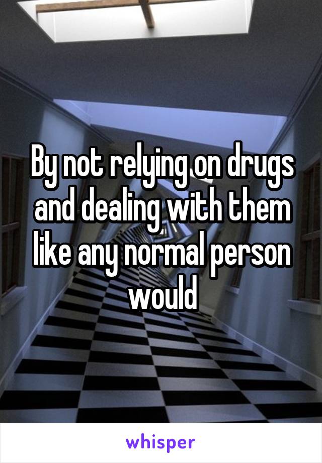 By not relying on drugs and dealing with them like any normal person would