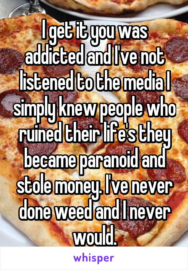 I get it you was addicted and I've not listened to the media I simply knew people who ruined their life's they became paranoid and stole money. I've never done weed and I never would.