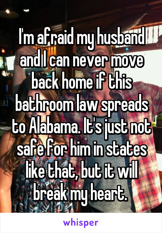 I'm afraid my husband and I can never move back home if this bathroom law spreads to Alabama. It's just not safe for him in states like that, but it will break my heart. 