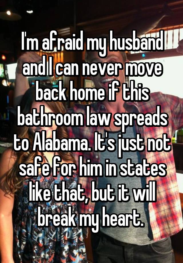 I'm afraid my husband and I can never move back home if this bathroom law spreads to Alabama. It's just not safe for him in states like that, but it will break my heart. 