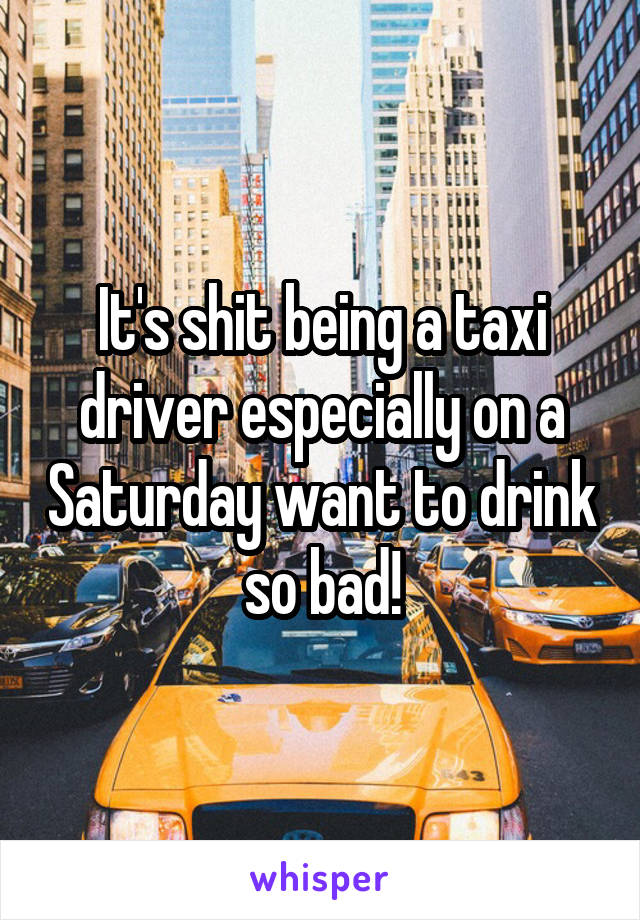 It's shit being a taxi driver especially on a Saturday want to drink so bad!