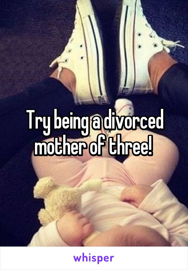 Try being a divorced mother of three! 