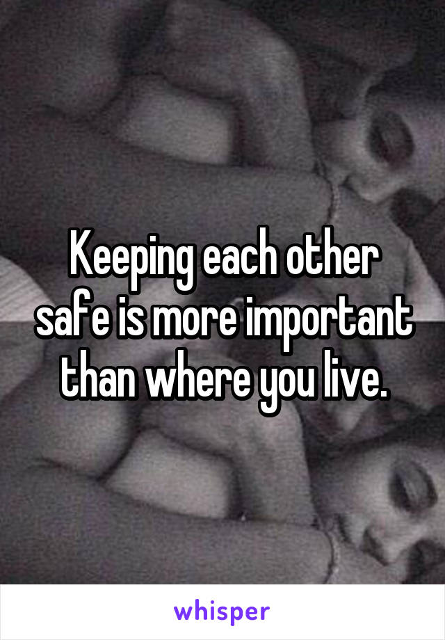 Keeping each other safe is more important than where you live.