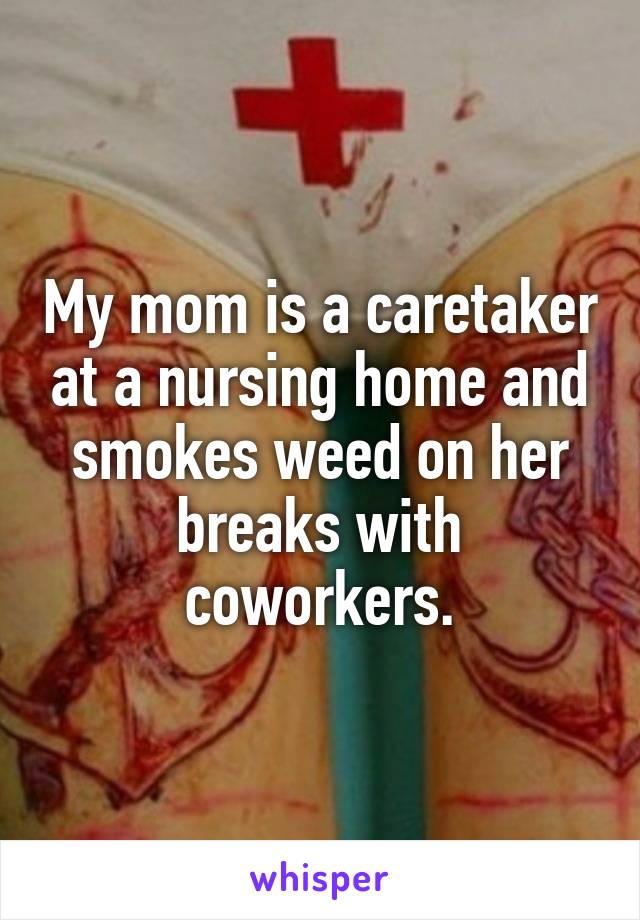 My mom is a caretaker at a nursing home and smokes weed on her breaks with coworkers.