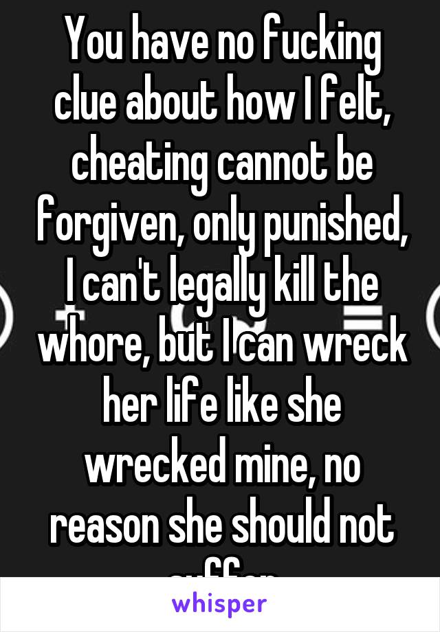 You have no fucking clue about how I felt, cheating cannot be forgiven, only punished, I can't legally kill the whore, but I can wreck her life like she wrecked mine, no reason she should not suffer