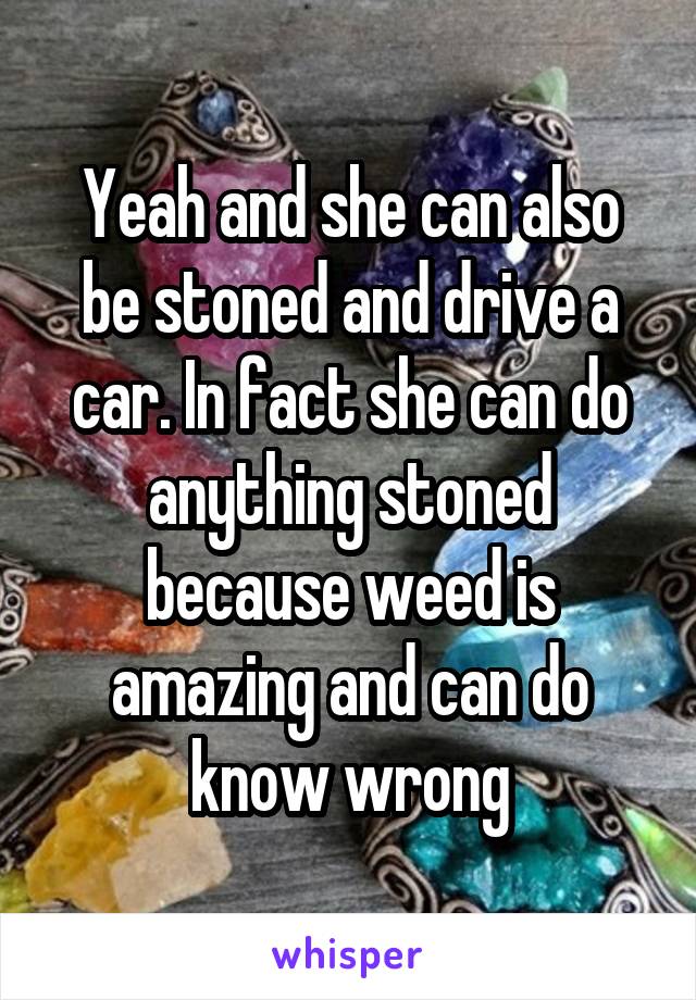 Yeah and she can also be stoned and drive a car. In fact she can do anything stoned because weed is amazing and can do know wrong