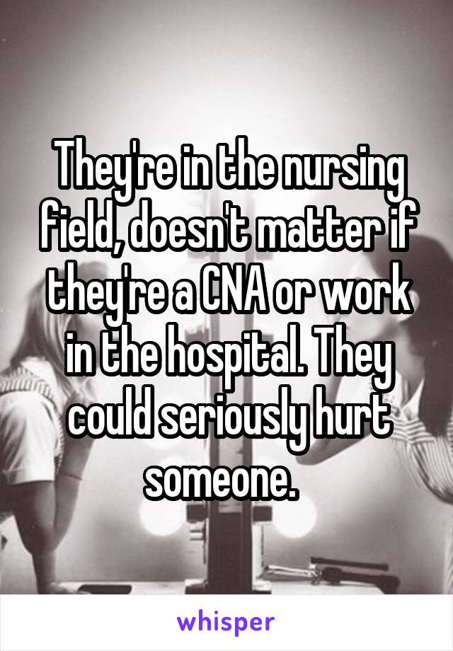 They're in the nursing field, doesn't matter if they're a CNA or work in the hospital. They could seriously hurt someone.  