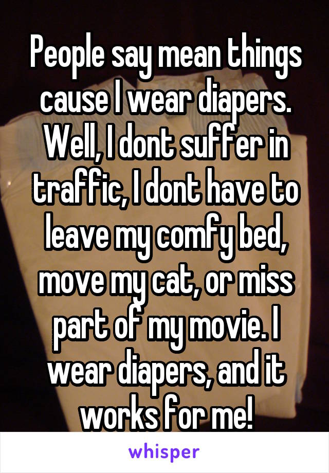 People say mean things cause I wear diapers. Well, I dont suffer in traffic, I dont have to leave my comfy bed, move my cat, or miss part of my movie. I wear diapers, and it works for me!