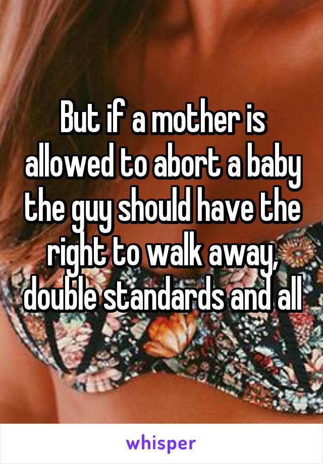 But if a mother is allowed to abort a baby the guy should have the right to walk away, double standards and all 