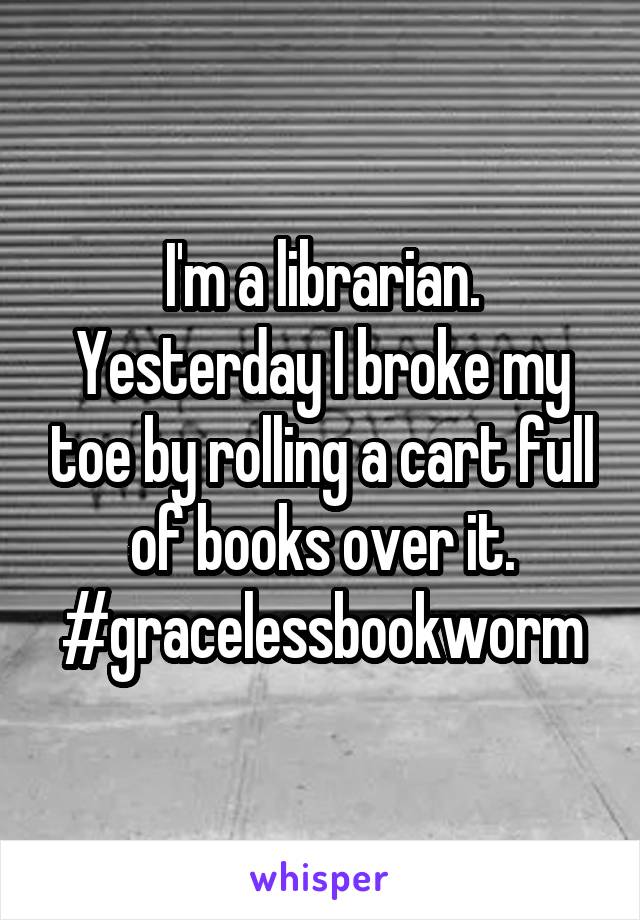 I'm a librarian. Yesterday I broke my toe by rolling a cart full of books over it. #gracelessbookworm