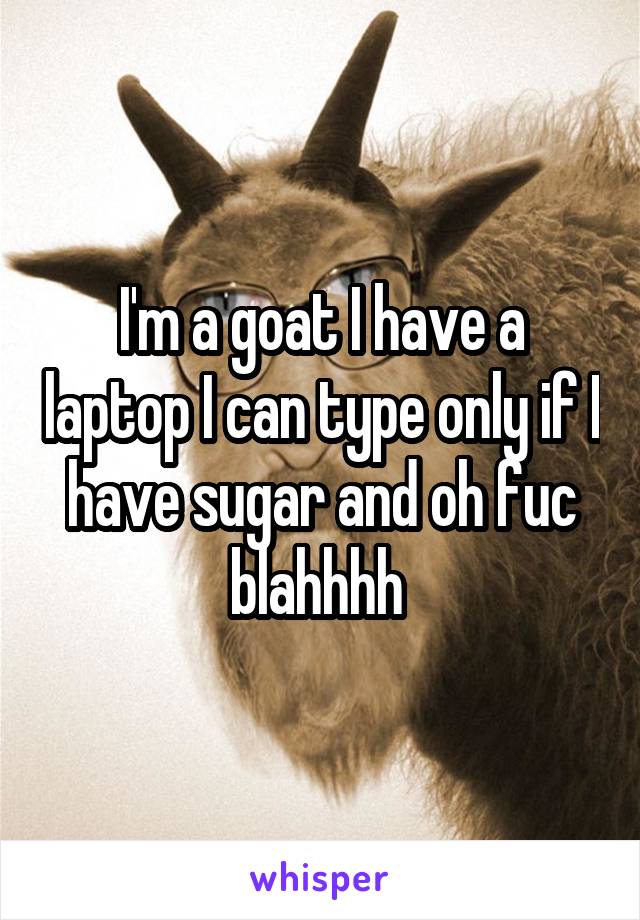 I'm a goat I have a laptop I can type only if I have sugar and oh fuc blahhhh 