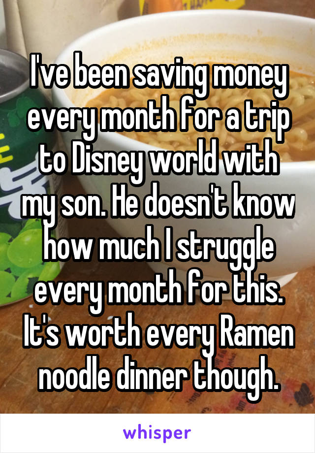 I've been saving money every month for a trip to Disney world with my son. He doesn't know how much I struggle every month for this. It's worth every Ramen noodle dinner though.