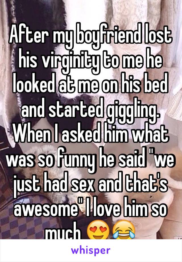 After my boyfriend lost his virginity to me he looked at me on his bed and started giggling. When I asked him what was so funny he said "we just had sex and that's awesome" I love him so much 😍😂