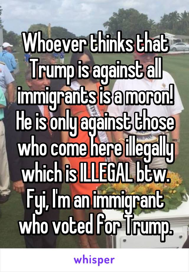 Whoever thinks that Trump is against all immigrants is a moron! He is only against those who come here illegally which is ILLEGAL btw. Fyi, I'm an immigrant who voted for Trump.