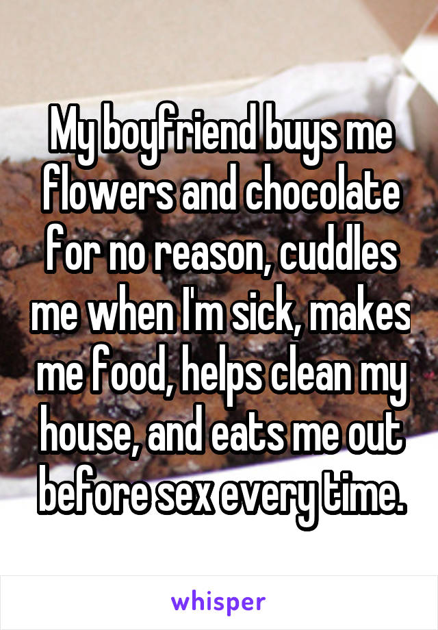 My boyfriend buys me flowers and chocolate for no reason, cuddles me when I'm sick, makes me food, helps clean my house, and eats me out before sex every time.