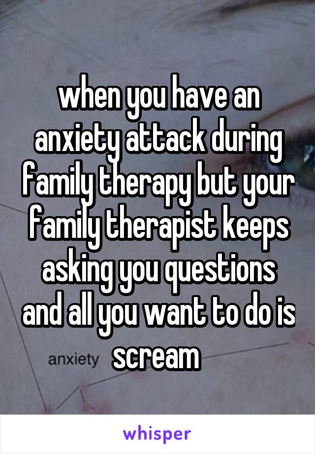 when you have an anxiety attack during family therapy but your family therapist keeps asking you questions and all you want to do is scream 