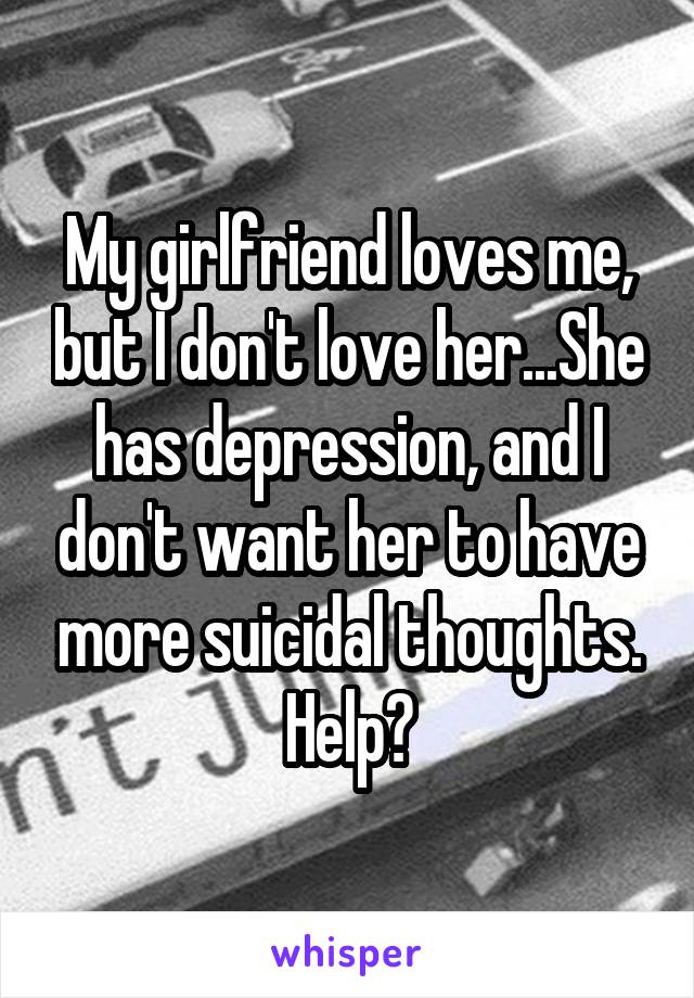 My girlfriend loves me, but I don't love her...She has depression, and I don't want her to have more suicidal thoughts. Help?