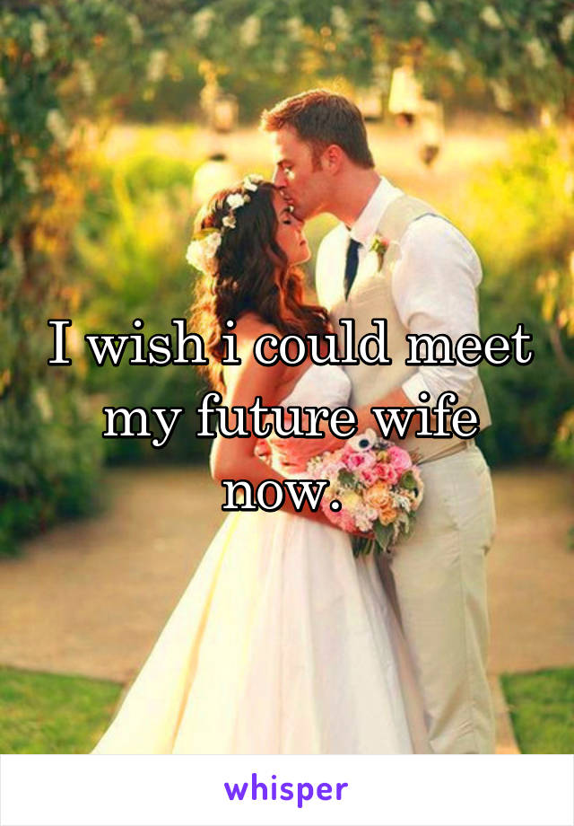 I wish i could meet my future wife now. 