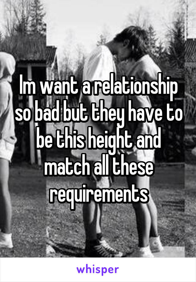 Im want a relationship so bad but they have to be this height and match all these requirements