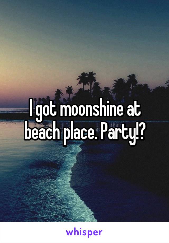 I got moonshine at beach place. Party!?