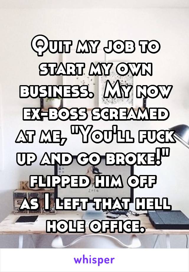 Quit my job to start my own business.  My now ex-boss screamed at me, "You'll fuck up and go broke!"  flipped him off 
as I left that hell hole office.