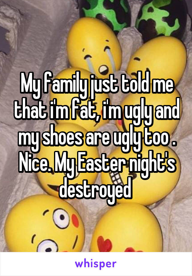 My family just told me that i'm fat, i'm ugly and my shoes are ugly too . Nice. My Easter night's destroyed 