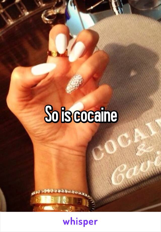 So is cocaine